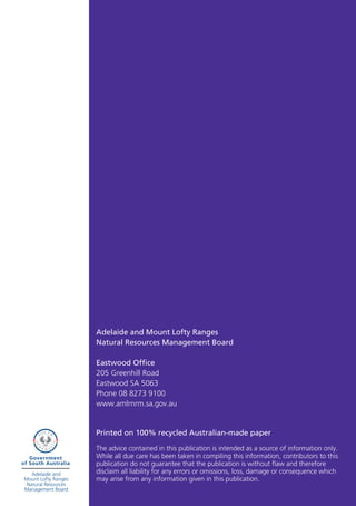 Adelaide and Mount Lofty Ranges
Natural Resources Management Board

Eastwood Office
205 Greenhill Road
Eastwood SA 5063
Phone 08 8273 9100
www.amlrnrm.sa.gov.au


Printed on 100% recycled Australian-made paper

The advice contained in this publication is intended as a source of information only.
While all due care has been taken in compiling this information, contributors to this
publication do not guarantee that the publication is without flaw and therefore
disclaim all liability for any errors or omissions, loss, damage or consequence which
may arise from any information given in this publication.
 