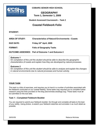 COBURG SENIOR HIGH SCHOOL

                                          GEOGRAPHY
                                Term 1, Semester 1, 2009

                          Student Assessed Coursework – Task 2

                              Coastal Fieldwork Folio

STUDENT:
    _____________________________________________________

AREA OF STUDY:                Characteristics of Natural Environments - Coasts

DUE DATE:                     Friday 24th April, 2009

FORMAT:                       Folio of Geography Tasks

OUTCOME ASSESSED: Part of Outcome 1 and Outcome 2

 Outcome 1
 On completion of this unit the student should be able to describe the geographic
 characteristics of coasts and explain how they are developed by natural processes.

 Outcome 2
 On completion of this unit the student should be able to analyse and explain the changes
 in natural environments due to natural processes and human activity.




YOUR TASK

This task is a folio of exercises, and requires you to hand in a number of activities associated with
the fieldwork conducted on our coastal fieldtrip. Some tasks may required you to complete further
research using the links provided on the blog (becnicholas.edublogs.org). These tasks must all
be submitted on the due date.

Task 1 – Completed Fieldwork Booklet

You are required to submit your fieldwork booklet. Go through and complete all tasks to the best
of your ability. Using photos, re-sketch your fieldwork sketches and annotate in as much detail as
possible.




26/03//09                                                                 Rebecca Nicholas
 