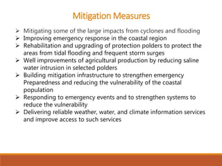  Mitigating some of the large impacts from cyclones and flooding
 Improving emergency response in the coastal region
 Rehabilitation and upgrading of protection polders to protect the
areas from tidal flooding and frequent storm surges
 Well improvements of agricultural production by reducing saline
water intrusion in selected polders
 Building mitigation infrastructure to strengthen emergency
Preparedness and reducing the vulnerability of the coastal
population
 Responding to emergency events and to strengthen systems to
reduce the vulnerability
 Delivering reliable weather, water, and climate information services
and improve access to such services
Mitigation Measures
 