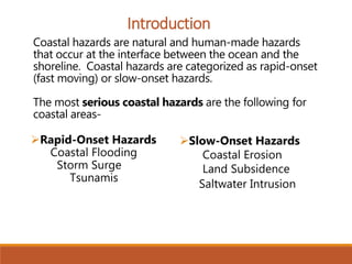 Coastal hazards are natural and human-made hazards
that occur at the interface between the ocean and the
shoreline. Coastal hazards are categorized as rapid-onset
(fast moving) or slow-onset hazards.
The most serious coastal hazards are the following for
coastal areas-
Introduction
Rapid-Onset Hazards
Coastal Flooding
Storm Surge
Tsunamis
Slow-Onset Hazards
Coastal Erosion
Land Subsidence
Saltwater Intrusion
 