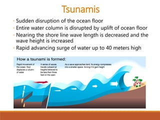 ◦ Sudden disruption of the ocean floor
◦ Entire water column is disrupted by uplift of ocean floor
◦ Nearing the shore line wave length is decreased and the
wave height is increased
◦ Rapid advancing surge of water up to 40 meters high
Tsunamis
 