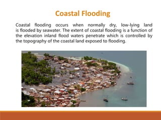 Coastal flooding occurs when normally dry, low-lying land
is flooded by seawater. The extent of coastal flooding is a function of
the elevation inland flood waters penetrate which is controlled by
the topography of the coastal land exposed to flooding.
Coastal Flooding
 