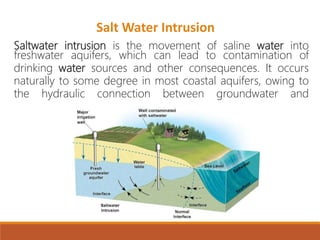 Saltwater intrusion is the movement of saline water into
freshwater aquifers, which can lead to contamination of
drinking water sources and other consequences. It occurs
naturally to some degree in most coastal aquifers, owing to
the hydraulic connection between groundwater and
Salt Water Intrusion
 