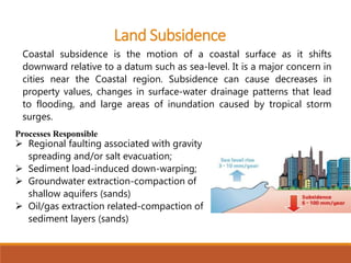 Coastal subsidence is the motion of a coastal surface as it shifts
downward relative to a datum such as sea-level. It is a major concern in
cities near the Coastal region. Subsidence can cause decreases in
property values, changes in surface-water drainage patterns that lead
to flooding, and large areas of inundation caused by tropical storm
surges.
Processes Responsible
 Regional faulting associated with gravity
spreading and/or salt evacuation;
 Sediment load-induced down-warping;
 Groundwater extraction-compaction of
shallow aquifers (sands)
 Oil/gas extraction related-compaction of
sediment layers (sands)
Land Subsidence
 