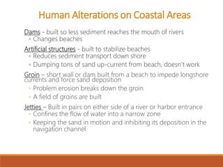 Dams - built so less sediment reaches the mouth of rivers
◦ Changes beaches
Artificial structures - built to stabilize beaches
◦ Reduces sediment transport down shore
◦ Dumping tons of sand up-current from beach, doesn’t work
Groin – short wall or dam built from a beach to impede longshore
currents and force sand deposition
◦ Problem erosion breaks down the groin
◦ A field of groins are built
Jetties – Built in pairs on either side of a river or harbor entrance
◦ Confines the flow of water into a narrow zone
◦ Keeping the sand in motion and inhibiting its deposition in the
navigation channel
Human Alterations on Coastal Areas
 