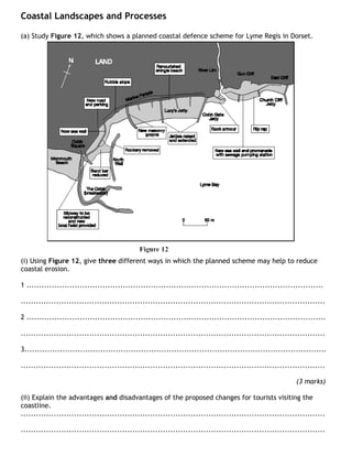 Coastal Landscapes and Processes

(a) Study Figure 12, which shows a planned coastal defence scheme for Lyme Regis in Dorset.




(i) Using Figure 12, give three different ways in which the planned scheme may help to reduce
coastal erosion.

1 .....................................................................................................................

........................................................................................................................

2 ......................................................................................................................

........................................................................................................................

3.......................................................................................................................

........................................................................................................................

                                                                                                            (3 marks)

(ii) Explain the advantages and disadvantages of the proposed changes for tourists visiting the
coastline.
........................................................................................................................

........................................................................................................................
 