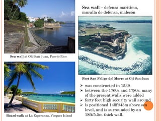 was constructed in 1539 
between the 1760s and 1780s, many of the present walls were added 
forty foot high security wall around 
is positioned 140ft/43m above sea level, and is surrounded by an 18ft/5.5m thick wall. 
Fort San Felipe del Morro at Old San Juan 
Sea wall –defensa marítima, muralla de defensa, malecón 
Boardwalkat La Esperanza, ViequesIsland 
Sea wall at Old San Juan, Puerto Rico  