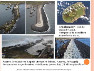 Azores Breakwater Repair (TercieraIsland, Azores, Portugal) 
Response to a major breakwater failure to protect key US Military facilities. 
Breakwater-rock fillplaced byhand. 
Rompeolade escollera - acomodado a mano. 
Source: http://www.baird.com/what-we-do/project/azores-breakwater-repair  