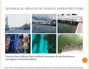 ECOLOGICALIMPACTSOFCOASTALINFRASTRUCTURE 
Current data indicate that artificial structures do not function as surrogates of natural habitat. 
Source: http://www.slideshare.net/scamay/ecological-enhancement-of-coastal-and-marine-infrastructures-finkel  