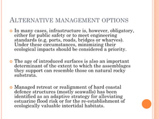 In many cases, infrastructure is, however, obligatory, either for public safety or to meet engineering standards (e.g. ports, roads, bridges or wharves). Under these circumstances, minimizing their ecological impacts should be considered a priority. 
The age of introduced surfaces is also an important determinant of the extent to which the assemblages they support can resemble those on natural rocky substrata. 
Managed retreat or realignment of hard coastal defence structures (mostly seawalls) has been identified as an adaptive strategy for alleviating estuarine flood risk or for the re-establishment of ecologically valuable intertidal habitats. 
ALTERNATIVEMANAGEMENTOPTIONS  