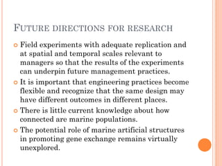 FUTUREDIRECTIONSFORRESEARCH 
Field experiments with adequate replication and at spatial and temporal scales relevant to managers so that the results of the experiments can underpin future management practices. 
It is important that engineering practices become flexible and recognize that the same design may have different outcomes in different places. 
There is little current knowledge about how connected are marine populations. 
The potential role of marine artificial structures in promoting gene exchange remains virtually unexplored.  