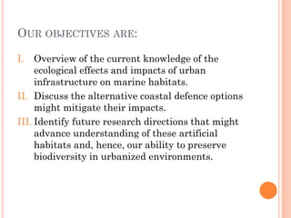 OUROBJECTIVESARE: 
I.Overview of the current knowledge of the ecological effects and impacts of urban infrastructure on marine habitats. 
II.Discuss the alternative coastal defence options might mitigate their impacts. 
III.Identify future research directions that might advance understanding of these artificial habitats and, hence, our ability to preserve biodiversity in urbanized environments.  