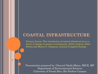 COASTALINFRASTRUCTURE 
Primary Source: The introduction of coastal infrastructure as a driver of change in marine environments. (2010) Authors: Fabio Bulleri and Maura G. Chapman, Journal of Applied Ecology 
Presentationpreparedby: GlorynelOjeda-Matos, BSCE, MP 
Departmentof EnvironmentalSciences 
Universityof Puerto Rico, Río Piedras Campus  