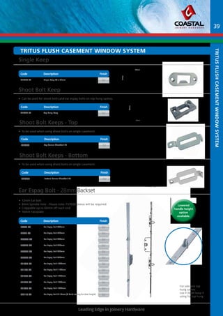 Tritus Flush Casement Window System 
Single Keep 
Code Description Finish 
Part No Description Finish 
FCK700-SV Single Keep 48 x 22mm SV 
Shoot Bolt Keep 
• Can be used for shoot bolts and ear espag bolts on top hung sashes. 
Code Description Finish 
FCK600-SV Top Hung Keep sv 
Shoot Bolt Keeps - Top 
• To be used when using shoot bolts on single casement. 
Code Description Finish 
Part No Description Finish 
FCK800 Top Corner Shootbolt Kit sv 
• To be used when using shoot bolts on single casement. 
Part No Description Finish 
FCK900 Bottom Corner Shootbolt Kit sv 
Ear Espag Bolt - 28mm Backset 
Part No Description Finish 
FE440-SV Ear Espag Bolt 440mm SV 
FE520-SV Ear Espag Bolt 520mm SV 
FE0600-SV Ear Espag Bolt 600mm SV 
FE0720-SV Ear Espag Bolt 720mm SV 
FE0820-SV Ear Espag Bolt 820mm SV 
FE0920-SV Ear Espag Bolt 920mm SV 
FE1020-SV Ear Espag Bolt 1020mm SV 
FE1120-SV Ear Espag Bolt 1120mm SV 
FE1220-SV Ear Espag Bolt 1220mm SV 
FE1320-SV Ear Espag Bolt 1320mm SV 
FE1420-SV Ear Espag Bolt 1420mm SV 
FE2110-SV Ear Espag Bolt 2110mm (3 Point locking for door height) SV 
IPA RECEIVERS FROM CATALOGUE 
23259-10211 23260-10211 23340-90561 
23269-10211 23270-80861 23448-10211 
A/S J. PETERSENS BESLAGFABRIK 
11/04 
BLUE WRITING = PART OF THE IPA SYSTEM FITTINGS 
JACOB PETERSENSVEJ 9, DK-9240 NIBE PHONE: (+45) 98 35 15 00 
PAGE 5/12 
46mm 
26mm 
Shoot Bolt Keeps 
- Bottom 
Code Finish 
Description 
Leading Edge in Joinery Hardware 
For side and top 
hung sashes 
Use FCK600 keep if 
using for top hung 
Code Description Finish 
23252-10211 23257-10211 23258-10211 
A/S J. PETERSENS BESLAGFABRIK 
23248-10211 23249-10211 23250-10211 
39 
IPA RECEIVERS FROM CATALOGUE 
JACOB PETERSENSVEJ 9, DK-9240 NIBE PHONE: (+45) 98 35 15 00 
BLUE WRITING = PART OF THE IPA SYSTEM FITTINGS 
PAGE 4/12 
11/04 
48mm 
22mm 
• 12mm Ear bolt 
• 8mm Spindle Hole - Please note: fx7030 sleeve will be required 
• Croppable up to 60mm off each end 
• 16mm Faceplate 
Tritus Flush Casement Window System 
Lowered 
handle height 
option 
available. 
