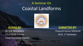 A Seminar On
Coastal Landforms
GUIDED BY:- SUBMITTED BY:-
Dr. S.N. Mohapatra Pratyush Kumar Mohanta
S.O.S Earth Science M.Sc. 1st Semester
Jiwaji University, Gwalior
 