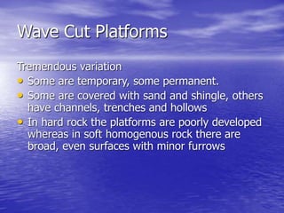 Wave Cut Platforms
Tremendous variation
• Some are temporary, some permanent.
• Some are covered with sand and shingle, others
have channels, trenches and hollows
• In hard rock the platforms are poorly developed
whereas in soft homogenous rock there are
broad, even surfaces with minor furrows
 