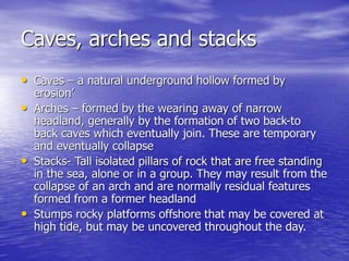 Caves, arches and stacks
• Caves – a natural underground hollow formed by
erosion’
• Arches – formed by the wearing away of narrow
headland, generally by the formation of two back-to
back caves which eventually join. These are temporary
and eventually collapse
• Stacks- Tall isolated pillars of rock that are free standing
in the sea, alone or in a group. They may result from the
collapse of an arch and are normally residual features
formed from a former headland
• Stumps rocky platforms offshore that may be covered at
high tide, but may be uncovered throughout the day.
 