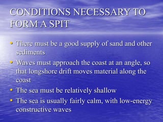 CONDITIONS NECESSARY TO
FORM A SPIT
• There must be a good supply of sand and other
sediments
• Waves must approach the coast at an angle, so
that longshore drift moves material along the
coast
• The sea must be relatively shallow
• The sea is usually fairly calm, with low-energy
constructive waves
 
