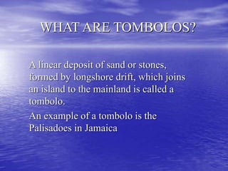 WHAT ARE TOMBOLOS?
A linear deposit of sand or stones,
formed by longshore drift, which joins
an island to the mainland is called a
tombolo.
An example of a tombolo is the
Palisadoes in Jamaica
 