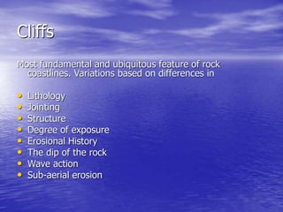 Cliffs
Most fundamental and ubiquitous feature of rock
coastlines. Variations based on differences in
• Lithology
• Jointing
• Structure
• Degree of exposure
• Erosional History
• The dip of the rock
• Wave action
• Sub-aerial erosion
 
