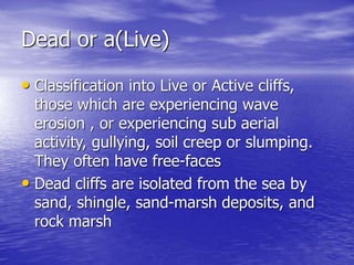 Dead or a(Live)
• Classification into Live or Active cliffs,
those which are experiencing wave
erosion , or experiencing sub aerial
activity, gullying, soil creep or slumping.
They often have free-faces
• Dead cliffs are isolated from the sea by
sand, shingle, sand-marsh deposits, and
rock marsh
 