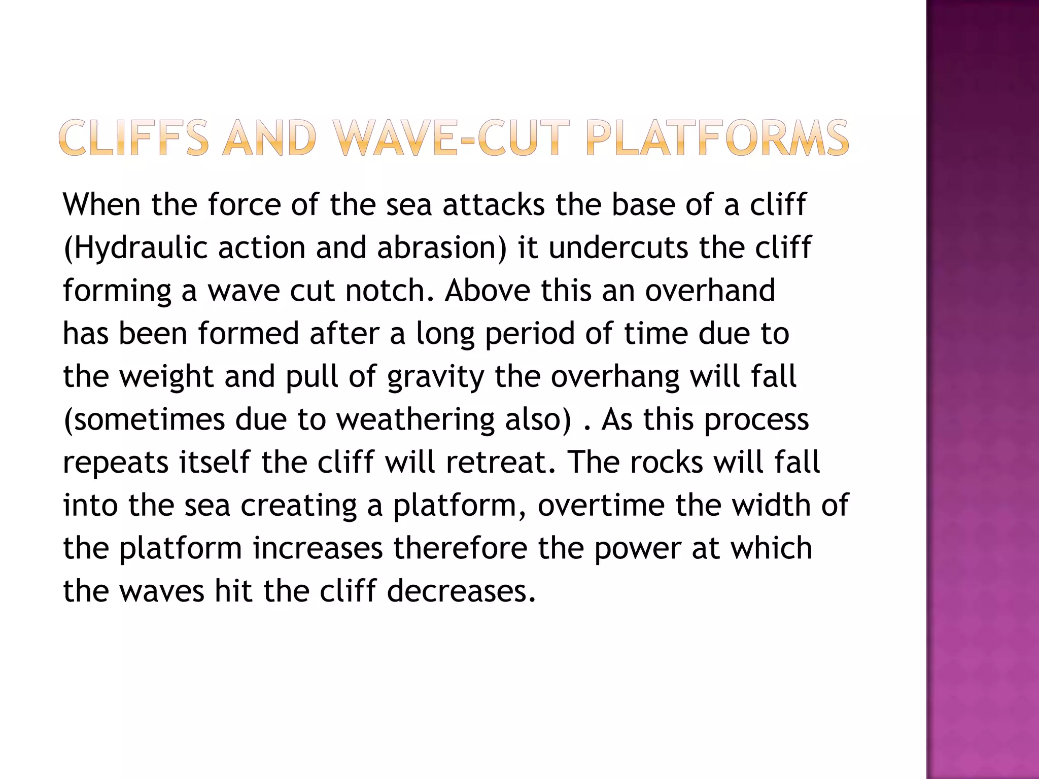 When the force of the sea attacks the base of a cliff
(Hydraulic action and abrasion) it undercuts the cliff
forming a wave cut notch. Above this an overhand
has been formed after a long period of time due to
the weight and pull of gravity the overhang will fall
(sometimes due to weathering also) . As this process
repeats itself the cliff will retreat. The rocks will fall
into the sea creating a platform, overtime the width of
the platform increases therefore the power at which
the waves hit the cliff decreases.
 