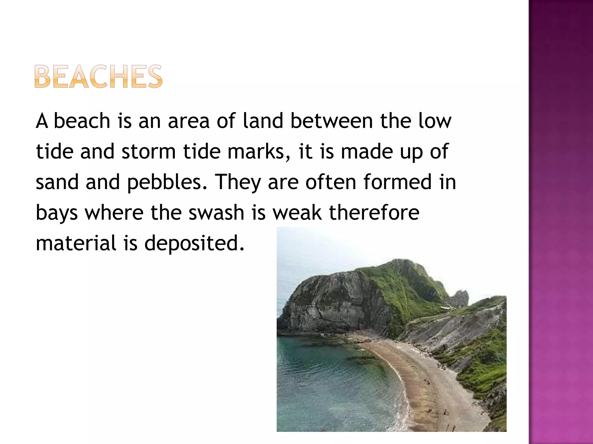 A beach is an area of land between the low
tide and storm tide marks, it is made up of
sand and pebbles. They are often formed in
bays where the swash is weak therefore
material is deposited.
 