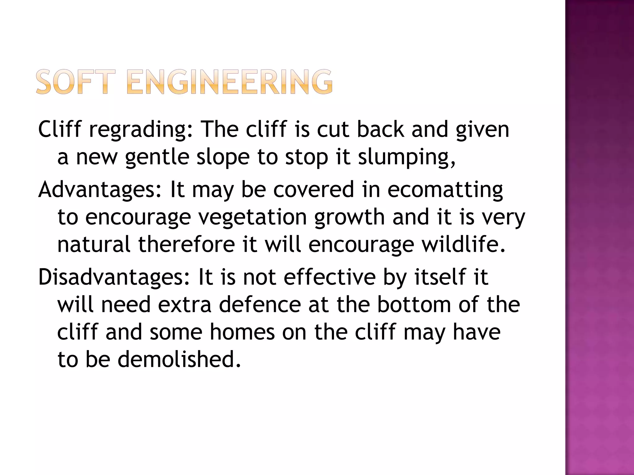 Cliff regrading: The cliff is cut back and given
a new gentle slope to stop it slumping,
Advantages: It may be covered in ecomatting
to encourage vegetation growth and it is very
natural therefore it will encourage wildlife.
Disadvantages: It is not effective by itself it
will need extra defence at the bottom of the
cliff and some homes on the cliff may have
to be demolished.
 