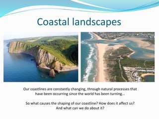Coastal landscapes
Our coastlines are constantly changing, through natural processes that
have been occurring since the world has been turning...
So what causes the shaping of our coastline? How does it affect us?
And what can we do about it?
 
