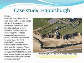 Case study: Happisburgh
Happisburgh. 26 Feb 2014. Photo: Mike Page
http://www.edp24.co.uk/news/environment/aerial-photos-of-happisburgh-
spanning-13-years-show-ravages-of-coastal-erosion-1-3370564
Extract:
Relentless coastal erosion has
seen many metres of land lost to
the North Sea’s ravages...
Vulnerable homes have been
demolished ahead of their
inevitable tumble down the
crumbling cliffs, and their
occupants have retreated
inland... Happisburgh suffered
because it was the “soft
underbelly,” sandwiched
between two sets of hard sea
defences. But he added: “Hard
defences only reduce risk. In the
end you cannot stop the sea. We
have to learn how to manage our
way through the whole problem
of climate change.”
 