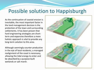 Possible solution to Happisburgh
As the continuation of coastal erosion is
inevitable, the most important factor in
the land management decision is the
protection of the town and surrounding
settlements. It has been proven that
hard engineering strategies are short-
term and expensive therefore a more
holistic approach is vital to provide any
long-term solution to this area.
Although seemingly counter productive
in the eye of local residents, a managed
realignment of the coast is necessary,
allowing the tidal energy to enter and
be absorbed by a purpose built
wetlands or salt marsh.
 