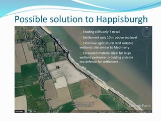 Possible solution to Happisburgh
⃝ Eroding cliffs only 7 m tall
⃝ Settlement only 10 m above sea level
⃝ Extensive agricultural land suitable
wetlands site similar to Medmerry
⃝ Excavated material ideal for large
wetland perimeter providing a viable
sea defence for settlement
 