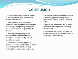 Conclusion
⃝ Coastal landscapes are diverse, formed
of a variety of rock types with variable
resistance to erosion.
⃝ We create human settlements in
vulnerable areas along the coast, therefore
require engineering strategies to protect
our towns from storm surge and coastal
erosion.
⃝ Hard engineering strategies are
expensive to build and need regular
maintenance which is costly and only
short-term solutions
⃝ Low laying coastal areas prone to
erosion or flooding are ideal sites to create
salt marshes and wetlands, creating
protected areas to promote biodiversity.
⃝ A managed realignment of the coastline
is a holistic approach to safeguarding
settlements, working ‘with’ the forces of
nature.
⃝ Agricultural land more viable to realign
coastline minimising costs of relocating
local residents.
⃝ Created wildlife habitats also good for
recreation activities and tourism as well as
boosting the local economy.
 