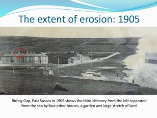 Birling Gap, East Sussex in 1905 shows the third chimney from the left separated
from the sea by four other houses, a garden and large stretch of land
The extent of erosion: 1905
 