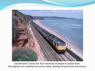 Coastalisation means the ‘the movement of people to coastal areas’.
We engineer our coastlines to suit our needs, develop infrastructure and tourism.
 