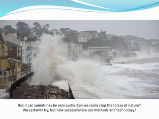 But it can sometimes be very costly. Can we really stop the forces of nature?
We certainly try, but how successful are our methods and technology?
 