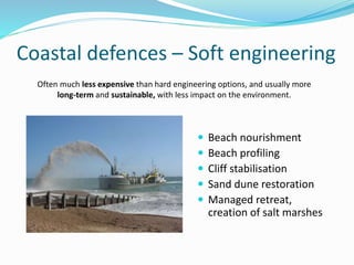 Coastal defences – Soft engineering
 Beach nourishment
 Beach profiling
 Cliff stabilisation
 Sand dune restoration
 Managed retreat,
creation of salt marshes
Often much less expensive than hard engineering options, and usually more
long-term and sustainable, with less impact on the environment.
 