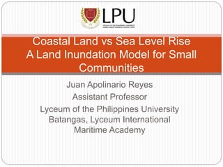 Juan Apolinario Reyes
Assistant Professor
Lyceum of the Philippines University
Batangas, Lyceum International
Maritime Academy
Coastal Land vs Sea Level Rise
A Land Inundation Model for Small
Communities
 