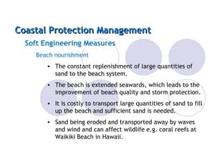Coastal Protection Management Soft Engineering Measures Beach nourishment The constant replenishment of large quantities of sand to the beach system. The beach is extended seawards, which leads to the improvement of beach quality and storm protection. It is costly to transport large quantities of sand to fill up the beach and sufficient sand is needed. Sand being eroded and transported away by waves and wind and can affect wildlife e.g. coral reefs at Waikiki Beach in Hawaii. 