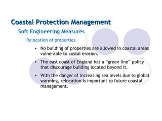 Coastal Protection Management Soft Engineering Measures Relocation of properties No building of properties are allowed in coastal areas vulnerable to costal erosion. The east coast of England has a “green line” policy that discourage building located beyond it. With the danger of increasing sea levels due to global warming, relocation is important to future coastal management. 