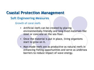 Coastal Protection Management Soft Engineering Measures Growth of coral reefs Artificial reefs can be created by placing environmentally friendly and long-lived materials like steel or concrete on the sea floor. Once the material is put in place, living organisms start to grow on it. Man-made reefs are as productive as natural reefs in enhancing fishing opportunities and serve as undersea barriers to reduce impact of wave energy. 