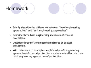 Homework Briefly describe the difference between “hard engineering approaches” and “soft engineering approaches”. Describe three hard engineering measures of coastal protection. Describe three soft engineering measures of coastal protection. With reference to examples, explain why soft engineering approaches of coastal protection may be more effective than hard engineering approaches of protection. 