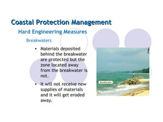 Coastal Protection Management Hard Engineering Measures Breakwaters Materials deposited behind the breakwater are protected but the zone located away from the breakwater is not. It will not receive new supplies of materials and it will get eroded away. 