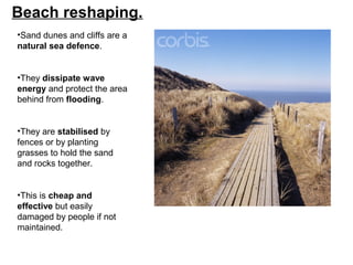 Beach reshaping.
•Sand dunes and cliffs are a
natural sea defence.
•They dissipate wave
energy and protect the area
behind from flooding.
•They are stabilised by
fences or by planting
grasses to hold the sand
and rocks together.
•This is cheap and
effective but easily
damaged by people if not
maintained.
 