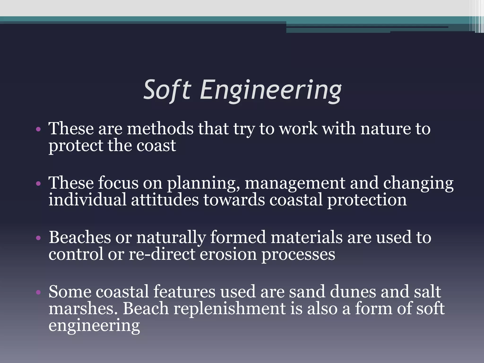 Soft EngineeringThese are methods that try to work with nature to protect the coastThese focus on planning, management and changing individual attitudes towards coastal protectionBeaches or naturally formed materials are used to control or re-direct erosion processesSome coastal features used are sand dunes and salt marshes. Beach replenishment is also a form of soft engineering