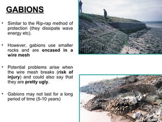 • Similar to the Rip-rap method of
protection (they dissipate wave
energy etc).
• However, gabions use smaller
rocks and are encased in a
wire mesh
• Potential problems arise when
the wire mesh breaks (risk of
injury) and could also say that
they are pretty ugly.
• Gabions may not last for a long
period of time (5-10 years)
GABIONSGABIONS
 