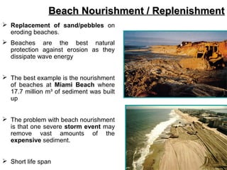  Replacement of sand/pebbles on
eroding beaches.
 Beaches are the best natural
protection against erosion as they
dissipate wave energy
 The best example is the nourishment
of beaches at Miami Beach where
17.7 million m³ of sediment was built
up
 The problem with beach nourishment
is that one severe storm event may
remove vast amounts of the
expensive sediment.
 Short life span
Beach Nourishment / ReplenishmentBeach Nourishment / Replenishment
 