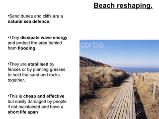 Beach reshaping.
•Sand dunes and cliffs are a
natural sea defence.
•They dissipate wave energy
and protect the area behind
from flooding.
•They are stabilised by
fences or by planting grasses
to hold the sand and rocks
together.
•This is cheap and effective
but easily damaged by people
if not maintained and have a
short life span
 