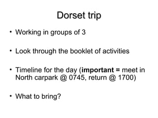 Dorset tripDorset trip
• Working in groups of 3
• Look through the booklet of activities
• Timeline for the day (important = meet in
North carpark @ 0745, return @ 1700)
• What to bring?
 