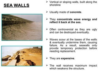  Vertical or sloping walls, built along the
shoreline
 Usually made of concrete.
 They concentrate wave energy and
reflect it back at the sea.
 Often controversial as they are ugly
and can be destroyed eventually.
 Waves scour at the bases of the walls
& eventually undermine them, causing
failure. As a result, seawalls only
provide temporary protection before
needing replacement.
 They are expensive.
 The wall receives maximum impact
which weakens the structure.
SEA WALLSSEA WALLS
 